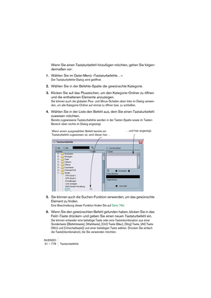 Page 778NUENDO
31 – 778 Tastaturbefehle
Wenn Sie einen Tastaturbefehl hinzufügen möchten, gehen Sie folgen-
dermaßen vor:
1.Wählen Sie im Datei-Menü »Tastaturbefehle…«.
Der Tastaturbefehle-Dialog wird geöffnet.
2.Wählen Sie in der Befehle-Spalte die gewünschte Kategorie.
3.Klicken Sie auf das Pluszeichen, um den Kategorie-Ordner zu öffnen 
und die enthaltenen Elemente anzuzeigen.
Sie können auch die globalen Plus- und Minus-Schalter oben links im Dialog verwen-
den, um alle Kategorie-Ordner auf einmal zu öffnen...