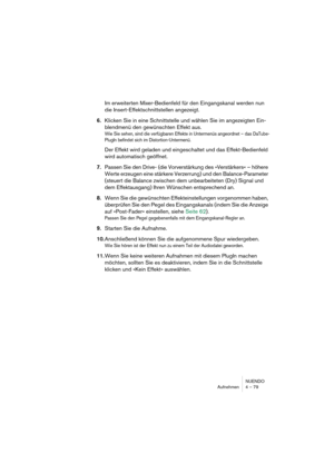 Page 79NUENDO
Aufnehmen 4 – 79
Im erweiterten Mixer-Bedienfeld für den Eingangskanal werden nun 
die Insert-Effektschnittstellen angezeigt.
6.Klicken Sie in eine Schnittstelle und wählen Sie im angezeigten Ein-
blendmenü den gewünschten Effekt aus.
Wie Sie sehen, sind die verfügbaren Effekte in Untermenüs angeordnet – das DaTube-
PlugIn befindet sich im Distortion-Untermenü.
Der Effekt wird geladen und eingeschaltet und das Effekt-Bedienfeld 
wird automatisch geöffnet.
7.Passen Sie den Drive- (die...