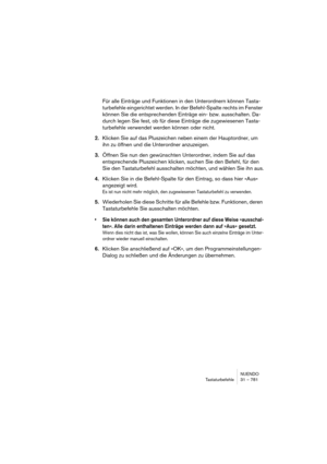 Page 781NUENDO
Tastaturbefehle 31 – 781
Für alle Einträge und Funktionen in den Unterordnern können Tasta-
turbefehle eingerichtet werden. In der Befehl-Spalte rechts im Fenster 
können Sie die entsprechenden Einträge ein- bzw. ausschalten. Da-
durch legen Sie fest, ob für diese Einträge die zugewiesenen Tasta-
turbefehle verwendet werden können oder nicht. 
2.Klicken Sie auf das Pluszeichen neben einem der Hauptordner, um 
ihn zu öffnen und die Unterordner anzuzeigen. 
3.Öffnen Sie nun den gewünschten...