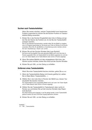 Page 782NUENDO
31 – 782 Tastaturbefehle
Suchen nach Tastaturbefehlen
Wenn Sie wissen möchten, welcher Tastaturbefehl einer bestimmten 
Funktion zugeordnet ist, können Sie die Suchen-Funktion im Tastatur-
befehle-Dialog verwenden:
1.Klicken Sie in das Suchen-Eingabefeld oben links im Dialog und ge-
ben Sie den Namen der Funktion ein, für die Sie den Tastaturbefehl 
anzeigen möchten.
Dies ist eine Standard-Suchenfunktion, deshalb sollten Sie den Befehl so eingeben, 
wie er im Programm geschrieben ist. Sie können...