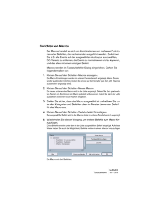 Page 783NUENDO
Tastaturbefehle 31 – 783
Einrichten von Macros
Bei Macros handelt es sich um Kombinationen von mehreren Funktio-
nen oder Befehlen, die nacheinander ausgeführt werden. So können 
Sie z. B. alle Events auf der ausgewählten Audiospur auszuwählen, 
DC-Versatz zu entfernen, die Events zu normalisieren und zu kopieren, 
und das alles mit einem einzigen Befehl.
Macros werden im Tastaturbefehle-Dialog eingerichtet. Gehen Sie 
folgendermaßen vor:
1.Klicken Sie auf den Schalter »Macros anzeigen«.
Die...