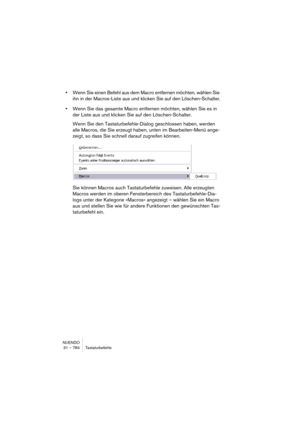 Page 784NUENDO
31 – 784 Tastaturbefehle
•Wenn Sie einen Befehl aus dem Macro entfernen möchten, wählen Sie 
ihn in der Macros-Liste aus und klicken Sie auf den Löschen-Schalter.
•Wenn Sie das gesamte Macro entfernen möchten, wählen Sie es in 
der Liste aus und klicken Sie auf den Löschen-Schalter.
Wenn Sie den Tastaturbefehle-Dialog geschlossen haben, werden 
alle Macros, die Sie erzeugt haben, unten im Bearbeiten-Menü ange-
zeigt, so dass Sie schnell darauf zugreifen können.
Sie können Macros auch...