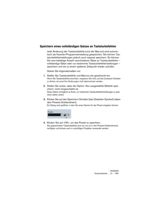 Page 785NUENDO
Tastaturbefehle 31 – 785
Speichern eines vollständigen Satzes an Tastaturbefehlen
Jede Änderung der Tastaturbefehle (und der Macros) wird automa-
tisch als Nuendo-Programmeinstellung gespeichert. Sie können Tas-
taturbefehleinstellungen jedoch auch separat speichern. So können 
Sie eine beliebige Anzahl verschiedener Sätze an Tastaturbefehlen – 
vollständige Sätze oder nur bestimmte Tastaturbefehleinstellungen – 
speichern und sie zu einem späteren Zeitpunkt wieder aufrufen.
Gehen Sie...