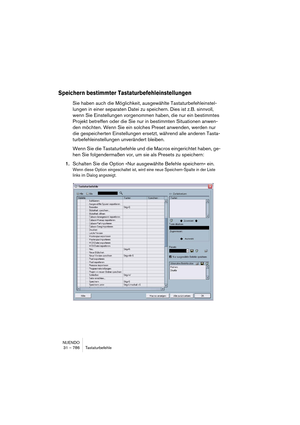 Page 786NUENDO
31 – 786 Tastaturbefehle
Speichern bestimmter Tastaturbefehleinstellungen
Sie haben auch die Möglichkeit, ausgewählte Tastaturbefehleinstel-
lungen in einer separaten Datei zu speichern. Dies ist z.B. sinnvoll, 
wenn Sie Einstellungen vorgenommen haben, die nur ein bestimmtes 
Projekt betreffen oder die Sie nur in bestimmten Situationen anwen-
den möchten. Wenn Sie ein solches Preset anwenden, werden nur 
die gespeicherten Einstellungen ersetzt, während alle anderen Tasta-
turbefehleinstellungen...