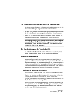 Page 789NUENDO
Tastaturbefehle 31 – 789
Die Funktionen »Zurücksetzen« und »Alle zurücksetzen«
Mit diesen beiden Schaltern im Tastaturbefehle-Dialog können Sie die 
Standardeinstellungen folgendermaßen wiederherstellen:
•Mit dem Zurücksetzen-Schalter können Sie die Standardeinstellungen 
für die in der Befehle-Liste ausgewählte Funktion wiederherstellen.
•Wenn Sie auf den Schalter »Alle zurücksetzen« klicken, werden die 
Standardbelegungen aller Tastaturbefehle wiederhergestellt. 
Wenn Sie die Funktion »Alle...