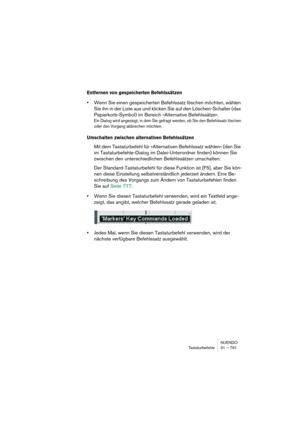 Page 791NUENDO
Tastaturbefehle 31 – 791
Entfernen von gespeicherten Befehlssätzen
•Wenn Sie einen gespeicherten Befehlssatz löschen möchten, wählen 
Sie ihn in der Liste aus und klicken Sie auf den Löschen-Schalter (das 
Papierkorb-Symbol) im Bereich »Alternative Befehlssätze«.
Ein Dialog wird angezeigt, in dem Sie gefragt werden, ob Sie den Befehlssatz löschen 
oder den Vorgang abbrechen möchten.
Umschalten zwischen alternativen Befehlssätzen
Mit dem Tastaturbefehl für »Alternativen Befehlssatz wählen« (den Sie...