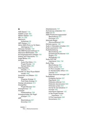 Page 794NUENDO794 Stichwortverzeichnis
A
AAF-Dateien 718
ACID®-Loops
 483
AES31-Dateien
 720
AFL
 23, 259
Aftertouch
Aufnehmen
 89
AIFF-Dateien
 612
Aktive ASIO-Ports nur für Daten-
übertragung
 674
Aktivieren-Schalter
 708
Alle (MIDI-Kanaleinstellung)
 84
Alternative Befehlssätze
 789
An Ausgangsposition einfügen
 153
Anfang nach links/rechts
 157
Angle-Modus
 355
Anhören
Audio-Part-Editor
 474
Projekt-Fenster
 145
Sample-Editor
 455
Anschlagstärke
Infozeile
 117
Anstelle von Stop Pause-Befehl 
senden
 656...