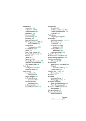 Page 795NUENDOStichwortverzeichnis 795
Audioeffekte
Anwenden
 429
Aufnehmen mit
 76
Automatisieren
 380
Bearbeiten
 328
Benennen
 329
Beschreibung
 294
Einfrieren
 308
Externe Effekte
 323
Für Ausgangsbusse (Master-
Insert-Effekte)
 304
In Surround-
Konfigurationen
 362
Insert-Effekte
 297
Laden
 330
Post-Fader-Inserts
 297
Pre/Post-Fader-Sends
 317
Presets
 327
Sends
 314
Speichern
 329
Tempo-Synchronisation
 295
Verwalten in Unterordnern
 332
VST System Link
 679
Audio-Event
An Hitpoints teilen
 521
Aus Loop...