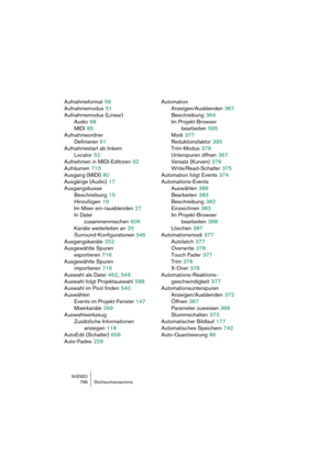 Page 796NUENDO796 Stichwortverzeichnis
Aufnahmeformat 58
Aufnahmemodus
 51
Aufnahmemodus (Linear)
Audio
 68
MIDI
 85
Aufnahmeordner
Definieren
 61
Aufnahmestart ab linkem 
Locator
 52
Aufnehmen in MIDI-Editoren
 92
Aufräumen
 715
Ausgang (MIDI)
 80
Ausgänge (Audio)
 17
Ausgangsbusse
Beschreibung
 15
Hinzufügen
 19
Im Mixer ein-/ausblenden
 27
In Datei 
zusammenmischen
 606
Kanäle weiterleiten an
 25
Surround-Konfigurationen
 346
Ausgangskanäle
 252
Ausgewählte Spuren 
exportieren
 716
Ausgewählte Spuren...