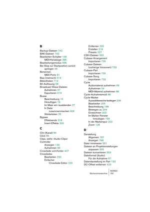 Page 797NUENDOStichwortverzeichnis 797
B
Backup-Dateien 742
BAK-Dateien
 742
Bearbeiten-Schalter
 109
MIDI-Kanalzüge
 285
Bearbeitungsmodus
 696
Bei Stop zur Startposition zurück-
springen
 45
Benennen
MIDI-Ports
 81
Bias (metrisch)
 514
Bibliotheken
 714
Bit-Auflösung
 58
Broadcast-Wave-Dateien
Aufnehmen
 57
Exportieren
 619
Busse
Beschreibung
 15
Hinzufügen
 19
Im Mixer ein-/ausblenden
 27
In Datei 
zusammenmischen
 606
Weiterleiten
 25
Bypass
Effektsends
 318
Insert-Effekte
 300
C
Chn (Kanal) 84
Click
 96...