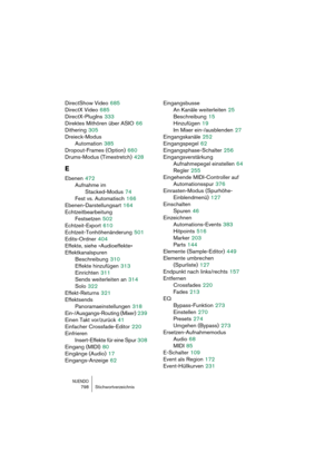 Page 798NUENDO798 Stichwortverzeichnis
DirectShow Video 685
DirectX Video
 685
DirectX-PlugIns
 333
Direktes Mithören über ASIO
 66
Dithering
 305
Dreieck-Modus
Automation
 385
Dropout-Frames (Option)
 660
Drums-Modus (Timestretch)
 428
E
Ebenen 472
Aufnahme im 
Stacked-Modus
 74
Fest vs. Automatisch
 166
Ebenen-Darstellungsart
 164
Echtzeitbearbeitung
Festsetzen
 502
Echtzeit-Export
 610
Echtzeit-Tonhöhenänderung
 501
Edits-Ordner
 404
Effekte, siehe »Audioeffekte«
Effektkanalspuren
Beschreibung
 310
Effekte...