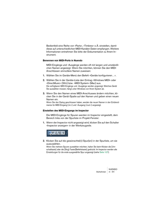 Page 81NUENDO
Aufnehmen 4 – 81
Bedienfeld eine Reihe von »Parts«, »Timbres« o. Ä. einstellen, damit 
diese auf unterschiedlichen MIDI-Kanälen Daten empfangen. Weitere 
Informationen entnehmen Sie bitte der Dokumentation zu Ihrem In-
strument.
Benennen von MIDI-Ports in Nuendo
MIDI-Eingänge und -Ausgänge werden oft mit langen und umständli-
chen Namen angezeigt. Wenn Sie möchten, können Sie den MIDI-
Anschlüssen sinnvollere Namen zuweisen:
1.Wählen Sie im Geräte-Menü den Befehl »Geräte konfigurieren…«.
2.Wählen...