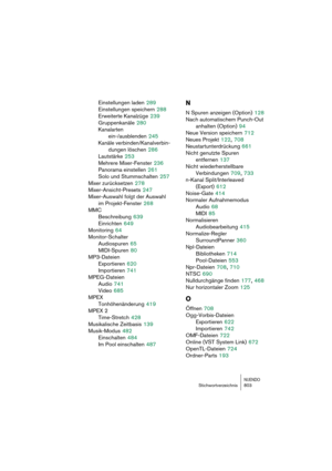 Page 803NUENDOStichwortverzeichnis 803
Einstellungen laden 289
Einstellungen speichern
 288
Erweiterte Kanalzüge
 239
Gruppenkanäle
 280
Kanalarten 
ein-/ausblenden
 245
Kanäle verbinden/Kanalverbin-
dungen löschen
 286
Lautstärke
 253
Mehrere Mixer-Fenster
 236
Panorama einstellen
 261
Solo und Stummschalten
 257
Mixer zurücksetzen
 278
Mixer-Ansicht-Presets
 247
Mixer-Auswahl folgt der Auswahl 
im Projekt-Fenster
 268
MMC
Beschreibung
 639
Einrichten
 649
Monitoring
 64
Monitor-Schalter
Audiospuren
 65...