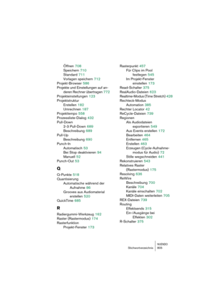 Page 805NUENDOStichwortverzeichnis 805
Öffnen 708
Speichern
 710
Standard
 711
Vorlagen speichern
 712
Projekt-Browser
 586
Projekte und Einstellungen auf an-
deren Rechner übertragen
 772
Projekteinstellungen
 123
Projektstruktur
Erstellen
 182
Umrechnen
 187
Projekttempo
 558
Prozessliste-Dialog
 432
Pull-Down
2-3 Pull-Down
 689
Beschreibung
 689
Pull-Up
Beschreibung
 690
Punch-In
Automatisch
 53
Bei Stop deaktivieren
 94
Manuell
 52
Punch-Out
 53
Q
Q-Punkte 518
Quantisierung
Automatische während der...