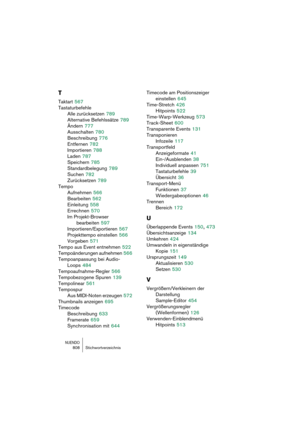 Page 808NUENDO808 Stichwortverzeichnis
T
Taktart 567
Tastaturbefehle
Alle zurücksetzen
 789
Alternative Befehlssätze
 789
Ändern
 777
Ausschalten
 780
Beschreibung
 776
Entfernen
 782
Importieren
 788
Laden
 787
Speichern
 785
Standardbelegung
 789
Suchen
 782
Zurücksetzen
 789
Tempo
Aufnehmen
 566
Bearbeiten
 562
Einleitung
 558
Errechnen
 570
Im Projekt-Browser 
bearbeiten
 597
Importieren/Exportieren
 567
Projekttempo einstellen
 566
Vorgeben
 571
Tempo aus Event entnehmen
 522
Tempoänderungen aufnehmen
 566...