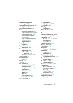 Page 809NUENDOStichwortverzeichnis 809
Verwendete Automation 
anzeigen
 382
Verzögerung beim Bewegen von 
Objekten
 149
Verzögerungsausgleich
 296
Video
Audiomaterial ersetzen
 693
Audiomaterial extrahieren
 692
Bearbeitungsmodus
 696
Dateien importieren
 686
Einrichten
 685
Pull-Up und Pull-Down
 689
Vorbereitungen
 694
Wiedergeben
 687
Video-Cache
Größe
 695
Video-Framerate
Übernehmen
 686
Videospur
Beschreibung
 686
Im Projekt-Browser 
bearbeiten
 596
Thumbnails anzeigen
 695
Virtuelle Kopie
 151...