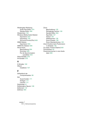 Page 810NUENDO810 Stichwortverzeichnis
Wiedergabe-Werkzeug
Audio-Part-Editor
 474
Sample-Editor
 456
Wiederholen
 152
Windows-Media-Audio-Dateien
Exportieren
 624
Importieren
 742
Surround-Format (Pro)
 625
WMA-Dateien
Exportieren
 624
WMA-Pro-Dateien
 625
Word-Clock
Beschreibung
 634
Einrichten
 642
Für die Synchronisation 
auswählen
 643
Write-Schalter
 375
W-Schalter
 375
X
X-Schalter 162
XSend
Installieren
 727
Z
Zahlenblock der 
Computertastatur
 39
Zeit
Ausschneiden
 171
Einfügen
 171
Löschen
 171...