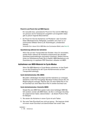 Page 86NUENDO
4 – 86 Aufnehmen
Punch-In und Punch-Out auf MIDI-Spuren
Ein manueller bzw. automatischer Punch-In/-Out wird für MIDI-Spu-
ren genauso wie für Audiospuren ausgeführt und eingestellt. Dabei 
gibt es jedoch folgende Besonderheit: 
•Ein Punch-In/-Out bei Aufnahmen mit Pitchbend- oder Controller-
Daten (Modulationsrad, Haltepedal, Lautstärke usw.) kann zu un-
erwünschten Effekten führen (z. B. Notenhängern, anhaltendem 
Vibrato).
Verwenden Sie in diesem Fall im MIDI-Menü den Zurücksetzen-Befehl, siehe...