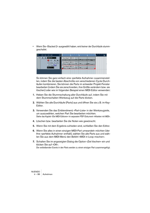 Page 88NUENDO
4 – 88 Aufnehmen
•Wenn Sie »Stacked 2« ausgewählt haben, wird keiner der Durchläufe stumm-
geschaltet.
So können Sie ganz einfach eine »perfekte Aufnahme« zusammenstel-
len, indem Sie die besten Abschnitte von verschiedenen Cycle-Durch-
läufen kombinieren. Sie können die Parts im entweder Projekt-Fenster 
bearbeiten (indem Sie sie zerschneiden, ihre Größe verändern bzw. sie 
löschen) oder wie im folgenden Beispiel einen MIDI-Editor verwenden:
1.Heben Sie die Stummschaltung aller Durchläufe auf,...