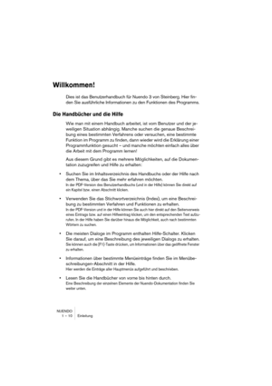 Page 10 
NUENDO
1 – 10 Einleitung 
Willkommen!
 
Dies ist das Benutzerhandbuch für Nuendo 3 von Steinberg. Hier fin-
den Sie ausführliche Informationen zu den Funktionen des Programms. 
Die Handbücher und die Hilfe
 
Wie man mit einem Handbuch arbeitet, ist vom Benutzer und der je-
weiligen Situation abhängig. Manche suchen die genaue Beschrei-
bung eines bestimmten Verfahrens oder versuchen, eine bestimmte 
Funktion im Programm zu finden, dann wieder wird die Erklärung einer 
Programmfunktion gesucht – und...