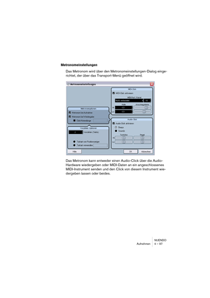 Page 97NUENDO
Aufnehmen 4 – 97
Metronomeinstellungen
Das Metronom wird über den Metronomeinstellungen-Dialog einge-
richtet, der über das Transport-Menü geöffnet wird.
Das Metronom kann entweder einen Audio-Click über die Audio-
Hardware wiedergeben oder MIDI-Daten an ein angeschlossenes 
MIDI-Instrument senden und den Click von diesem Instrument wie-
dergeben lassen oder beides.  