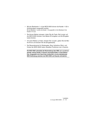 Page 19 
NUENDO
JL Cooper MCS-3000 5 – 19 
• 
Mit den Banktasten 1–4 der MCS-3000 können die Kanäle 1–32 in 
Achtergruppen ausgewählt werden. 
Mit der Banktaste 1 werden die Kanäle 1–8 ausgewählt, mit der Banktaste 2 die 
Kanäle 9–16 usw.
 
• 
Sie können Marker erzeugen, indem Sie die Taste »Set Locate« auf 
der MCS-3000 drücken, eine Marker-ID eingeben und die [Eingabe-
taste] drücken. 
• 
Um einen Marker zu finden, drücken Sie »Locate«, geben Sie die Mar-
ker-ID ein und drücken Sie die [Eingabetaste]. 
• 
Die...