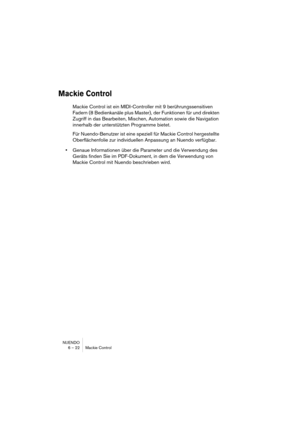 Page 22 
NUENDO
6 – 22 Mackie Control 
Mackie Control
 
Mackie Control ist ein MIDI-Controller mit 9 berührungssensitiven 
Fadern (8 Bedienkanäle plus Master), der Funktionen für und direkten 
Zugriff in das Bearbeiten, Mischen, Automation sowie die Navigation 
innerhalb der unterstützten Programme bietet. 
Für Nuendo-Benutzer ist eine speziell für Mackie Control hergestellte 
Oberflächenfolie zur individuellen Anpassung an Nuendo verfügbar.  
• 
Genaue Informationen über die Parameter und die Verwendung des...