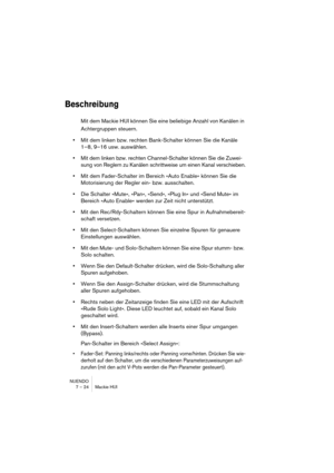 Page 24 
NUENDO
7 – 24 Mackie HUI 
Beschreibung
 
Mit dem Mackie HUI können Sie eine beliebige Anzahl von Kanälen in 
Achtergruppen steuern. 
• 
Mit dem linken bzw. rechten Bank-Schalter können Sie die Kanäle 
1–8, 9–16 usw. auswählen. 
• 
Mit dem linken bzw. rechten Channel-Schalter können Sie die Zuwei-
sung von Reglern zu Kanälen schrittweise um einen Kanal verschieben. 
• 
Mit dem Fader-Schalter im Bereich »Auto Enable« können Sie die 
Motorisierung der Regler ein- bzw. ausschalten. 
• 
Die Schalter »Mute«,...