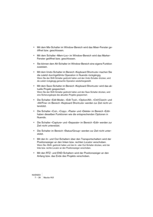 Page 26NUENDO
7 – 26 Mackie HUI
•Mit dem Mix-Schalter im Window-Bereich wird das Mixer-Fenster ge-
öffnet bzw. geschlossen.
•Mit dem Schalter »Mem-Loc« im Window-Bereich wird das Marker-
Fenster geöffnet bzw. geschlossen.
•Sie können dem Alt-Schalter im Window-Bereich eine eigene Funktion 
zuweisen.
•Mit dem Undo-Schalter im Bereich »Keyboard Shortcuts« machen Sie 
die zuletzt durchgeführte Operation in Nuendo rückgängig.
Wenn Sie den Shift-Schalter gedrückt halten und den Undo-Schalter drücken, wird 
die...