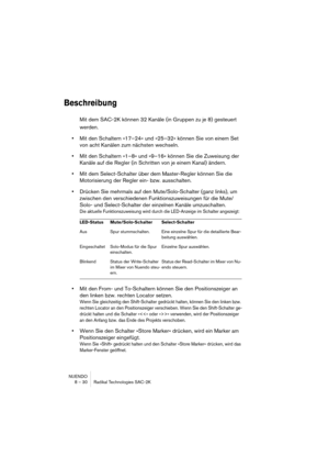 Page 30NUENDO
8 – 30 Radikal Technologies SAC-2K
Beschreibung
Mit dem SAC-2K können 32 Kanäle (in Gruppen zu je 8) gesteuert 
werden.
•Mit den Schaltern »17–24« und »25–32« können Sie von einem Set 
von acht Kanälen zum nächsten wechseln.
•Mit den Schaltern »1–8» und »9–16« können Sie die Zuweisung der 
Kanäle auf die Regler (in Schritten von je einem Kanal) ändern.
•Mit dem Select-Schalter über dem Master-Regler können Sie die 
Motorisierung der Regler ein- bzw. ausschalten.
•Drücken Sie mehrmals auf den...