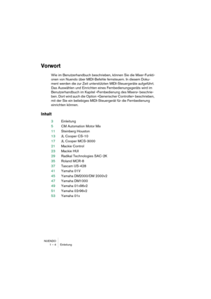 Page 4 
NUENDO
1 – 4 Einleitung 
Vorwort
 
Wie im Benutzerhandbuch beschrieben, können Sie die Mixer-Funkti-
onen von Nuendo über MIDI-Befehle fernsteuern. In diesem Doku-
ment werden die zur Zeit unterstützten MIDI-Steuergeräte aufgeführt. 
Das Auswählen und Einrichten eines Fernbedienungsgeräts wird im 
Benutzerhandbuch im Kapitel »Fernbedienung des Mixers« beschrie-
ben. Dort wird auch die Option »Generischer Controller« beschrieben, 
mit der Sie ein beliebiges MIDI-Steuergerät für die Fernbedienung...