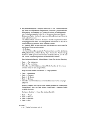 Page 32NUENDO
8 – 32 Radikal Technologies SAC-2K
•Mit den Funktionstasten »2« bis »5« und »7« bis »0« bzw. Kombinationen die-
ser Tasten mit »Shift« können Sie bestimmte Funktionen in Nuendo aufrufen. 
Informationen zum Zuweisen von Programmfunktionen zu Funktionstasten 
des Fernbedienungsgeräts finden Sie im Benutzerhandbuch von Nuendo.
Einige dieser Tasten sind bereits zugewiesen (diese Einstellungen können je-
doch geändert werden):
»5«: Mit dieser Taste können Sie die letzte in Nuendo vorgenommene Aktion...