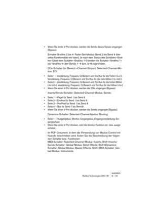 Page 33NUENDO
Radikal Technologies SAC-2K 8 – 33
•Wenn Sie einen V-Pot drücken, werden die Sends dieses Kanals umgangen 
(Bypass).
Schalter Snd/Ins 2 bis 4: Fader-Set-Modus: Send 2 bis Send 4 (die-
selbe Funktionalität wie oben). Je nach dem Status des Schalters »Snd/
Ins« (über dem Schalter »Snd/Ins 1«) werden die Schalter »Snd/Ins 1« 
bis »Snd/Ins 4« den Sends 1–4 bzw. 5–8 zugewiesen.
EQs-Schalter (im Bereich »Channel-Strips«): Selected-Channel-Mo-
dus: EQ:
•Seite 1 – Verstärkung, Frequenz, Q-Bereich und...