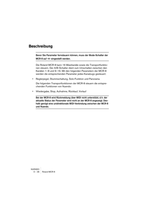 Page 36NUENDO
9 – 36 Roland MCR-8
Beschreibung
Bevor Sie Parameter fernsteuern können, muss der Mode-Schalter der 
MCR-8 auf »4« eingestellt werden.
Die Roland MCR-8 kann 16 Mixerkanäle sowie die Transportfunktio-
nen steuern. Der A/B-Schalter dient zum Umschalten zwischen den 
Kanälen 1–8 und 9–16. Mit den folgenden Parametern der MCR-8 
werden die entsprechenden Parameter jedes Kanalzugs gesteuert:
•Reglerpegel, Stummschaltung, Solo-Funktion und Panorama
Die folgenden Transportfunktionen der MCR-8 steuern die...