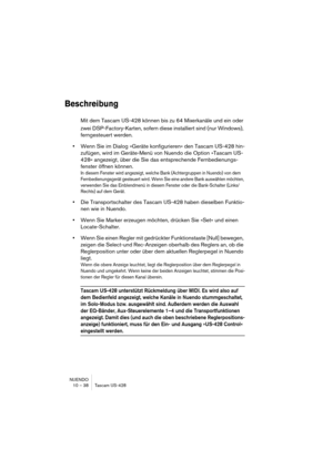 Page 38NUENDO
10 – 38 Tascam US-428
Beschreibung
Mit dem Tascam US-428 können bis zu 64 Mixerkanäle und ein oder 
zwei DSP-Factory-Karten, sofern diese installiert sind (nur Windows), 
ferngesteuert werden. 
•Wenn Sie im Dialog »Geräte konfigurieren« den Tascam US-428 hin-
zufügen, wird im Geräte-Menü von Nuendo die Option »Tascam US-
428« angezeigt, über die Sie das entsprechende Fernbedienungs-
fenster öffnen können.
In diesem Fenster wird angezeigt, welche Bank (Achtergruppen in Nuendo) von dem...