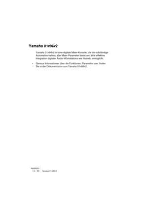 Page 50NUENDO
14 – 50 Yamaha 01v96v2
Yamaha 01v96v2
Yamaha 01v96v2 ist eine digitale Mixer-Konsole, die die vollständige 
Automation nahezu aller Mixer-Parameter bietet und eine effektive 
Integration digitaler Audio-Workstations wie Nuendo ermöglicht.
•Genaue Informationen über die Funktionen, Parameter usw. finden 
Sie in der Dokumentation zum Yamaha 01v96v2. 