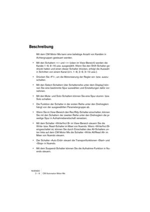 Page 6 
NUENDO
2 – 6 CM Automation Motor Mix 
Beschreibung
 
Mit dem CM Motor Mix kann eine beliebige Anzahl von Kanälen in 
Achtergruppen gesteuert werden.  
•  
Mit den Schaltern »« (oben im View-Bereich) werden die 
Kanäle 1–8, 9–16 usw. ausgewählt. Wenn Sie den Shift-Schalter ge-
drückt halten und einen dieser Schalter drücken, erfolgt die Auswahl 
in Schritten von einem Kanal (d. h. 1–8, 2–9, 3–10 usw.).  
•  
Drücken Sie »F1«, um die Motorisierung der Regler ein- bzw. auszu-
schalten.  
•  
Mit den...