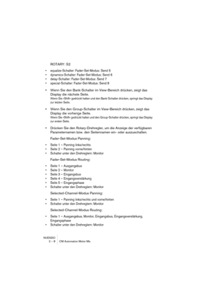 Page 8 
NUENDO
2 – 8 CM Automation Motor Mix 
ROTARY: S2 
•equalize-Schalter: Fader-Set-Modus: Send 5
•dynamics-Schalter: Fader-Set-Modus: Send 6
•delay-Schalter: Fader-Set-Modus: Send 7
•special-Schalter: Fader-Set-Modus: Send 8
 
• 
Wenn Sie den Bank-Schalter im View-Bereich drücken, zeigt das 
Display die nächste Seite. 
Wenn Sie »Shift« gedrückt halten und den Bank-Schalter drücken, springt das Display 
zur letzten Seite.
 
• 
Wenn Sie den Group-Schalter im View-Bereich drücken, zeigt das 
Display die...