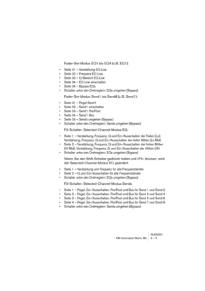 Page 9 
NUENDO
CM Automation Motor Mix 2 – 9 
Fader-Set-Modus EQ1 bis EQ4 (z. B. EQ1): 
•Seite 01 – Verstärkung EQ Low
•Seite 02 – Frequenz EQ Low
•Seite 03 – Q-Bereich EQ Low
•Seite 04 – EQ Low einschalten
•Seite 05 – Bypass EQs
•Schalter unter den Drehreglern: EQs umgehen (Bypass)
 
Fader-Set-Modus Send1 bis Send8 (z. B. Send1): 
•Seite 01 – Pegel Send1
•Seite 02 – Send1 einschalten
•Seite 03 – Send1 Pre/Post
•Seite 04 – Send1 Bus
•Seite 05 – Sends umgehen (Bypass)
•Schalter unter den Drehreglern: Sends...