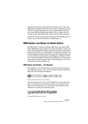 Page 11 
NUENDO
Die Funktionsweise des Noten-Editors 1 – 11 
Der Noten-Editor führt all diese Schritte in Echtzeit durch. Wenn Sie 
MIDI-Daten verändern (indem Sie z. B. eine Note verschieben oder ver-
kürzen), wird diese Änderung auch sofort im Noten-Editor übernom-
men. Wenn Sie Ihre Einstellungen ändern (z. B. die Taktart oder die 
Tonart), werden diese Änderungen sofort im Noten-Editor angezeigt.
Stellen Sie sich den Noten-Editor nicht als ein »Noten-Malprogramm«, 
sondern eher als einen Übersetzer für...