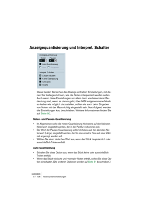 Page 106NUENDO
5 – 106 Notensystemeinstellungen
Anzeigequantisierung und Interpret. Schalter
Diese beiden Bereichen des Dialogs enthalten Einstellungen, mit de-
nen Sie festlegen können, wie die Noten interpretiert werden sollen. 
Auch wenn diese Einstellungen vor allem dann von besonderer Be-
deutung sind, wenn es darum geht, über MIDI aufgenommene Musik 
so lesbar wie möglich darzustellen, sollten sie auch beim Eingeben 
von Noten mit der Maus richtig eingestellt sein. Nachfolgend werden 
die Einstellungen...