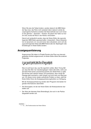 Page 12 
NUENDO
1 – 12 Die Funktionsweise des Noten-Editors 
Wenn Sie also die Taktart ändern, werden dadurch die MIDI-Daten 
der Spur bzw. des Parts nicht verändert (denn dadurch würde die 
ursprüngliche Aufnahme zerstört). Die Note befindet sich noch immer 
an der gleichen – absoluten – Position. Da jedoch die Takte nun kür-
zer sind, wurde die Note in der Partitur verschoben.
Hiermit soll verdeutlicht werden, dass der Noten-Editor die zugrunde 
liegenden MIDI-Daten gewissermaßen »interpretiert«. Diese...