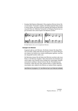 Page 113NUENDO
Polyphone Stimmen 6 – 113
• Komplexe Split-Systeme (Akkoladen). Ohne polyphone Stimmen können Sie 
nur einen festen »Trennpunkt« vorgeben; alle darüber liegenden Noten werden 
im oberen System, alle anderen darunter angezeigt. Bei polyphoner Stimmfüh-
rung steht Ihnen ein »fließender Trennpunkt« zur Verfügung. Nuendo kann so-
gar automatisch dem unteren System eine Basslinie zuordnen!
Ein Split-System ohne und mit polyphonen Stimmen
Erzeugen von Stimmen
Insgesamt gibt es acht Stimmen. Als Erstes...