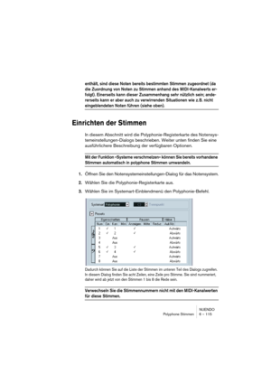 Page 115NUENDO
Polyphone Stimmen 6 – 115
enthält, sind diese Noten bereits bestimmten Stimmen zugeordnet (da 
die Zuordnung von Noten zu Stimmen anhand des MIDI-Kanalwerts er-
folgt). Einerseits kann dieser Zusammenhang sehr nützlich sein; ande-
rerseits kann er aber auch zu verwirrenden Situationen wie z. B. nicht 
eingeblendeten Noten führen (siehe oben).
Einrichten der Stimmen
In diesem Abschnitt wird die Polyphonie-Registerkarte des Notensys-
temeinstellungen-Dialogs beschrieben. Weiter unten finden Sie eine...