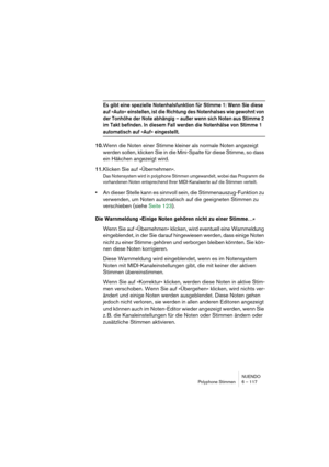 Page 117NUENDO
Polyphone Stimmen 6 – 117
Es gibt eine spezielle Notenhalsfunktion für Stimme 1: Wenn Sie diese 
auf »Auto« einstellen, ist die Richtung des Notenhalses wie gewohnt von 
der Tonhöhe der Note abhängig – außer wenn sich Noten aus Stimme 2 
im Takt befinden. In diesem Fall werden die Notenhälse von Stimme 1 
automatisch auf »Auf« eingestellt.
10.Wenn die Noten einer Stimme kleiner als normale Noten angezeigt 
werden sollen, klicken Sie in die Mini-Spalte für diese Stimme, so dass 
ein Häkchen...