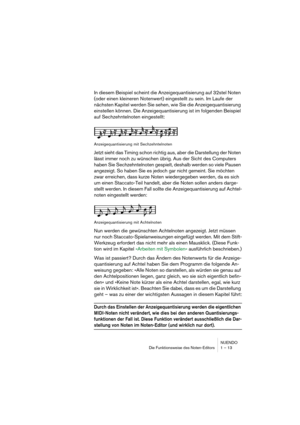 Page 13 
NUENDO
Die Funktionsweise des Noten-Editors 1 – 13 
In diesem Beispiel scheint die Anzeigequantisierung auf 32stel Noten 
(oder einen kleineren Notenwert) eingestellt zu sein. Im Laufe der 
nächsten Kapitel werden Sie sehen, wie Sie die Anzeigequantisierung 
einstellen können. Die Anzeigequantisierung ist im folgenden Beispiel 
auf Sechzehntelnoten eingestellt:  
Anzeigequantisierung mit Sechzehntelnoten 
Jetzt sieht das Timing schon richtig aus, aber die Darstellung der Noten 
lässt immer noch zu...