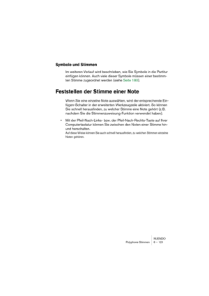 Page 121NUENDO
Polyphone Stimmen 6 – 121
Symbole und Stimmen
Im weiteren Verlauf wird beschrieben, wie Sie Symbole in die Partitur 
einfügen können. Auch viele dieser Symbole müssen einer bestimm-
ten Stimme zugeordnet werden (siehe Seite 180).
Feststellen der Stimme einer Note
Wenn Sie eine einzelne Note auswählen, wird der entsprechende Ein-
fügen-Schalter in der erweiterten Werkzeugzeile aktiviert. So können 
Sie schnell herausfinden, zu welcher Stimme eine Note gehört (z. B. 
nachdem Sie die...