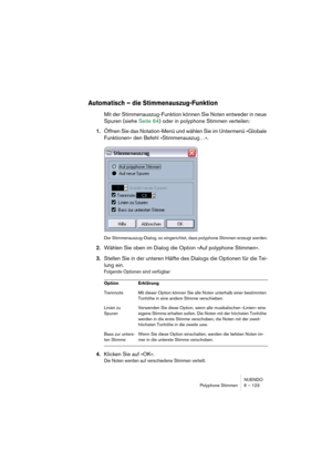 Page 123NUENDO
Polyphone Stimmen 6 – 123
Automatisch – die Stimmenauszug-Funktion
Mit der Stimmenauszug-Funktion können Sie Noten entweder in neue 
Spuren (siehe Seite 64) oder in polyphone Stimmen verteilen:
1.Öffnen Sie das Notation-Menü und wählen Sie im Untermenü »Globale 
Funktionen« den Befehl »Stimmenauszug…«.
Der Stimmenauszug-Dialog, so eingerichtet, dass polyphone Stimmen erzeugt werden.
2.Wählen Sie oben im Dialog die Option »Auf polyphone Stimmen«.
3.Stellen Sie in der unteren Hälfte des Dialogs die...