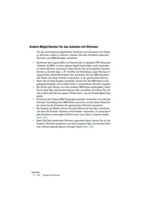 Page 124NUENDO
6 – 124 Polyphone Stimmen
Andere Möglichkeiten für das Arbeiten mit Stimmen
Um die nachfolgend aufgeführten Verfahren zum Zuordnen von Noten 
zu Stimmen nutzen zu können, müssen Sie das Verhältnis zwischen 
Stimmen und MIDI-Kanälen verstehen.
• Sie können den Logical-Editor von Nuendo (der im separaten PDF-Dokument 
»Arbeiten mit MIDI« in einem eigenen Kapitel beschrieben wird) verwenden, 
um Noten Stimmen zuzuordnen. Dabei können Sie viel komplexere Auswahl-
kriterien zu Grunde legen, z. B....