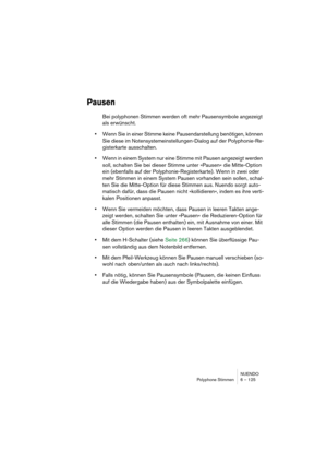 Page 125NUENDO
Polyphone Stimmen 6 – 125
Pausen
Bei polyphonen Stimmen werden oft mehr Pausensymbole angezeigt 
als erwünscht.
•Wenn Sie in einer Stimme keine Pausendarstellung benötigen, können 
Sie diese im Notensystemeinstellungen-Dialog auf der Polyphonie-Re-
gisterkarte ausschalten.
•Wenn in einem System nur eine Stimme mit Pausen angezeigt werden 
soll, schalten Sie bei dieser Stimme unter »Pausen« die Mitte-Option 
ein (ebenfalls auf der Polyphonie-Registerkarte). Wenn in zwei oder 
mehr Stimmen in einem...